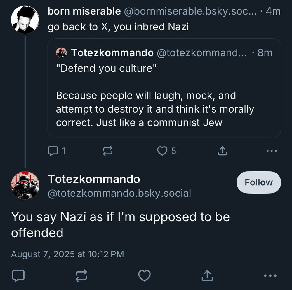 a screenshot of my post “go back to X, you inbred Nazi” in response to @totezkommando.bsky.social’s post which reads:

“‘Defend you culture’
Because people will laugh, mock, and attempt to destroy it and think it's morally correct. Just like a communist Jew”

@totezkommando.bsky.social replied to my post with “You say Nazi as if l'm supposed to be offended”

report and block this dumb motherfucker I HAVE SPOKEN
