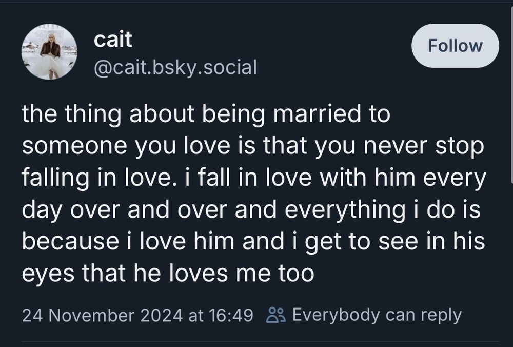 Screenshot of a post on Bluesky by ‘cait’ made on 24 November 2024

The post says ‘the thing about being married to someone you love is that you never stop falling in love. i fall in love with him every day over and over and everything i do is because i love him and i get to see in his eyes that he loves me too’

(white text on dark background)