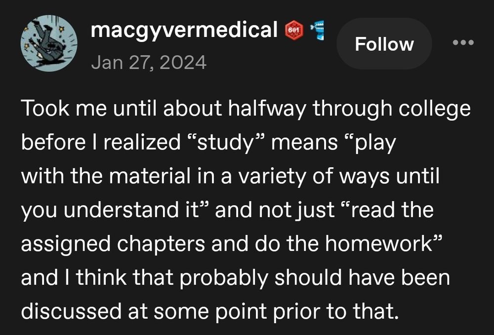 Tumblr post from macyvermedical:
Took me until about halfway through college before I realized "study" means "fplay with the material in a variety of ways until you understand it" and not just "read the assigned chapters and do the homework" and I think that probably should have been discussed at some point prior to that.