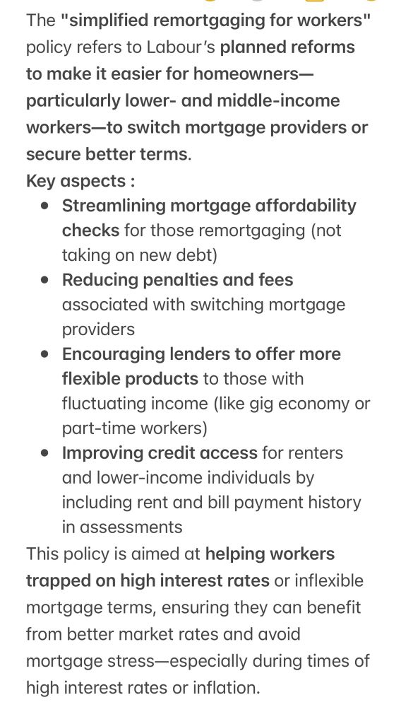 The "simplified remortgaging for workers" policy refers to Labour’s planned reforms to make it easier for homeowners—particularly lower- and middle-income workers—to switch mortgage providers or secure better terms.
Key aspects :
* Streamlining mortgage affordability checks for those remortgaging (not taking on new debt)
* Reducing penalties and fees associated with switching mortgage providers
* Encouraging lenders to offer more flexible products to those with fluctuating income (like gig economy or part-time workers)
* Improving credit access for renters and lower-income individuals by including rent and bill payment history in assessments
This policy is aimed at helping workers trapped on high interest rates or inflexible mortgage terms, ensuring they can benefit from better market rates and avoid mortgage stress—especially during times of high interest rates or inflation.