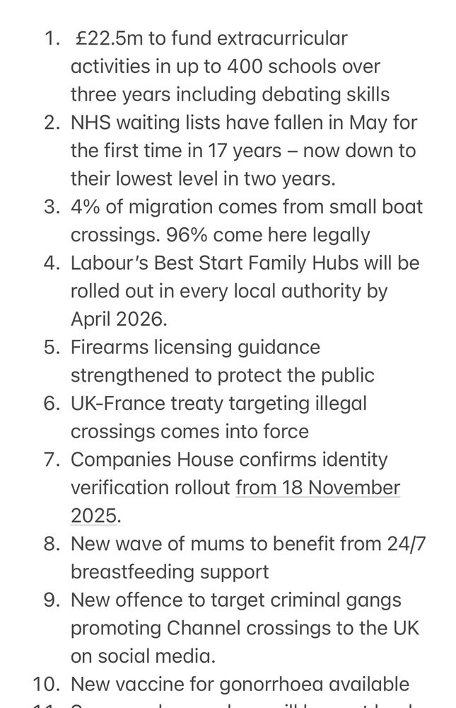 1. £22.5m to fund extracurricular activities in up to 400 schools over three years including debating skills
2. NHS waiting lists have fallen in May for the first time in 17 years – now down to their lowest level in two years.
3. 4% of migration comes from small boat crossings. 96% come here legally
4. Labour’s Best Start Family Hubs will be rolled out in every local authority by April 2026.
5. Firearms licensing guidance strengthened to protect the public
6. UK-France treaty targeting illegal crossings comes into force
7. Companies House confirms identity verification rollout from 18 November 2025. 
8. New wave of mums to benefit from 24/7 breastfeeding support
9. New offence to target criminal gangs promoting Channel crossings to the UK on social media.
10. New vaccine for gonorrhoea available
