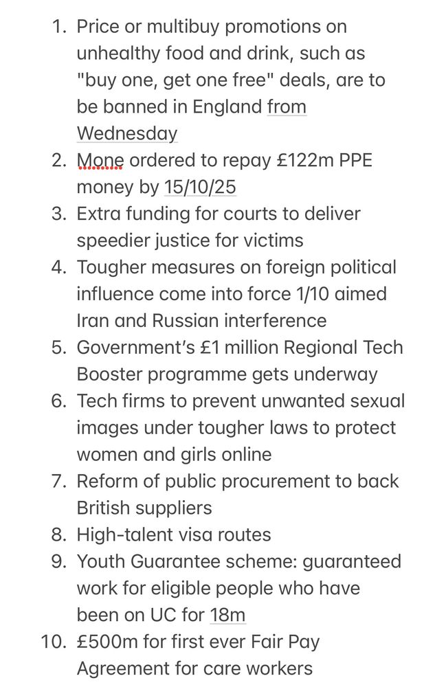 1. Price or multibuy promotions on unhealthy food and drink, such as "buy one, get one free" deals, are to be banned in England from Wednesday
2. Mone ordered to repay £122m PPE money by 15/10/25
3. Extra funding for courts to deliver speedier justice for victims
4. Tougher measures on foreign political influence come into force 1/10 aimed Iran and Russian interference 
5. Government’s £1 million Regional Tech Booster programme gets underway
6. Tech firms to prevent unwanted sexual images under tougher laws to protect women and girls online
7. Reform of public procurement to back British suppliers
8. High-talent visa routes 
9. Youth Guarantee scheme: guaranteed work for eligible people who have been on UC for 18m
10. £500m for first ever Fair Pay Agreement for care workers
11. UK Space Agency goes global with 23 new projects
12. Military families/veterans prior