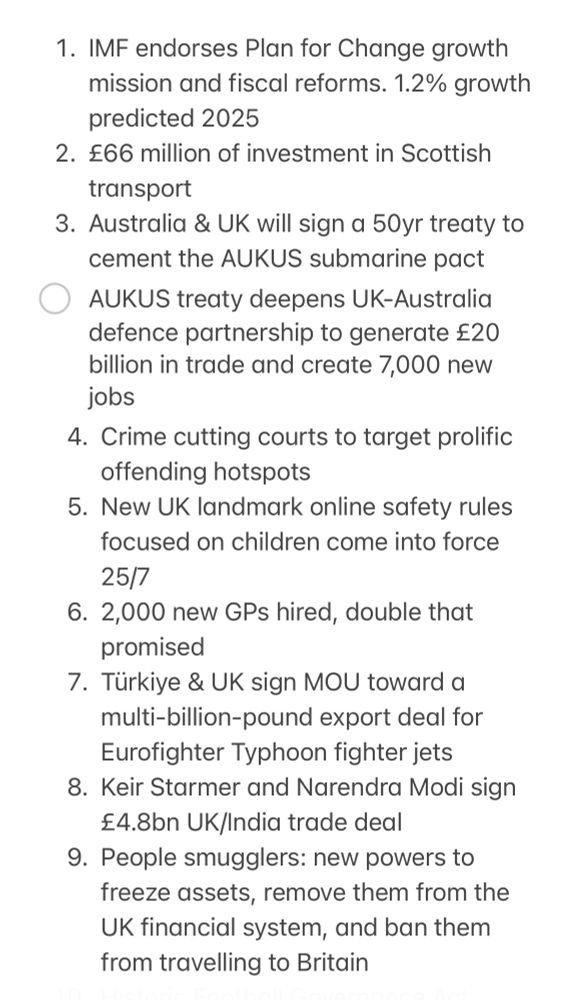 
1. IMF endorses Plan for Change growth mission and fiscal reforms. 1.2% growth predicted 2025
2. £66 million of investment in Scottish transport
3. Australia & UK will sign a 50yr treaty to cement the AUKUS submarine pact
- [ ] AUKUS treaty deepens UK-Australia defence partnership to generate £20 billion in trade and create 7,000 new jobs
4. Crime cutting courts to target prolific offending hotspots
5. New UK landmark online safety rules focused on children come into force 25/7
6. 2,000 new GPs hired, double that promised
7. Türkiye & UK sign MOU toward a multi-billion-pound export deal for Eurofighter Typhoon fighter jets
8. Keir Starmer and Narendra Modi sign £4.8bn UK/India trade deal
9. People smugglers: new powers to freeze assets, remove them from the UK financial system, and ban them from travelling to Britain
10. Historic Football Governance Act receives Royal Assent,