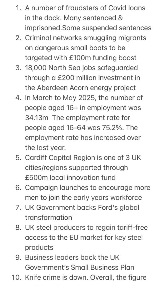 1. A number of fraudsters of Covid loans in the dock. Many sentenced & imprisoned.Some suspended sentences
2. Criminal networks smuggling migrants on dangerous small boats to be targeted with £100m funding boost
3. 18,000 North Sea jobs safeguarded through a £200 million investment in the Aberdeen Acorn energy project
4. In March to May 2025, the number of people aged 16+ in employment was 34.13m  The employment rate for people aged 16-64 was 75.2%. The employment rate has increased over the last year.
5. Cardiff Capital Region is one of 3 UK cities/regions supported through £500m local innovation fund
6. Campaign launches to encourage more men to join the early years workforce
7. UK Government backs Ford's global transformation
8. UK steel producers to regain tariff-free access to the EU market for key steel products 
9. Business leaders back the UK Government’s Small Business Plan
10. Knife crime is down. Overall, the figure is 6%, and in some places as much as 25%,  Fown in all the worst hotspots except Greater Manchester.