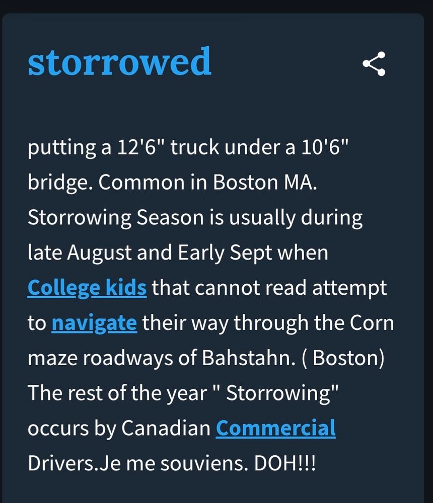 storrowed

Putting a 12'6" truck under a 106"
bridge. Common in Boston MA.
Storrowing Season is usually during late August and Early Sept when College kids that cannot read attempt to - navigate
their way through the Corn
maze roadways Bahstann(Boston)
The rest of the year = "storrowing" occurs by Canadian Commercial Drivers.Je me souviens. DOH!!!

