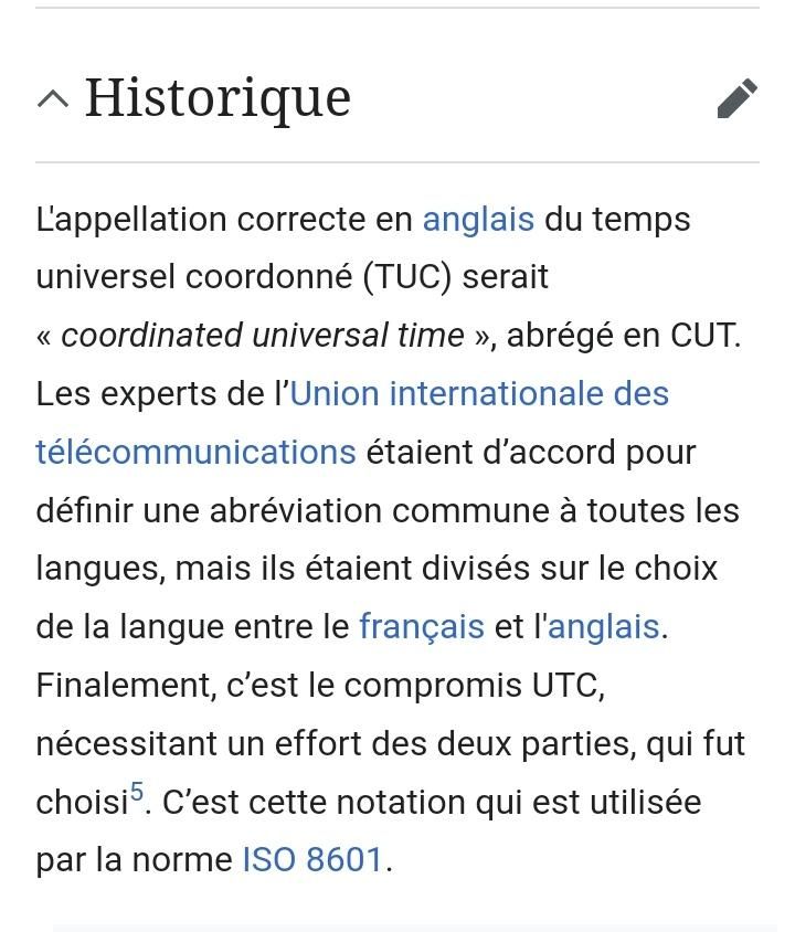 ^ Historique

L'appellation correcte en anglais du temps universel coordonné (TUC) serait <<< coordinated universal time », abrégé en CUT. Les experts de l'Union internationale des télécommunications étaient d'accord pour définir une abréviation commune à toutes les langues, mais ils étaient divisés sur le choix de la langue entre le français et l'anglais. Finalement, c'est le compromis UTC, nécessitant un effort des deux parties, qui fut choisis. C'est cette notation qui est utilisée par la norme ISO 8601.