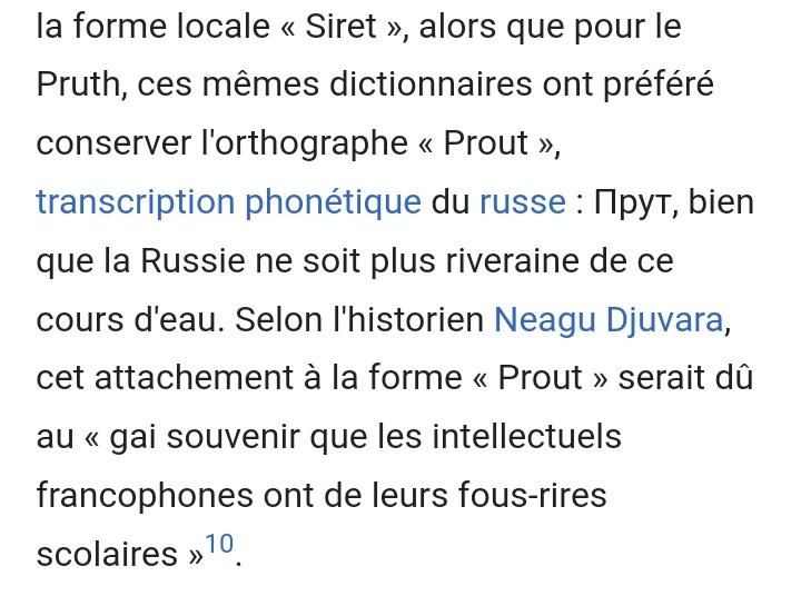 ces mêmes dictionnaires ont préféré conserver l'orthographe << Prout »,
transcription phonétique du russe: Прут, bien que la Russie ne soit plus riveraine de cсе cours d'eau. Selon l'historien Neagu Djuvara, cet attachement à la forme << Prout >>> serait dû au << gai souvenir que les intellectuels francophones ont de leurs fous-rires scolaires >>10