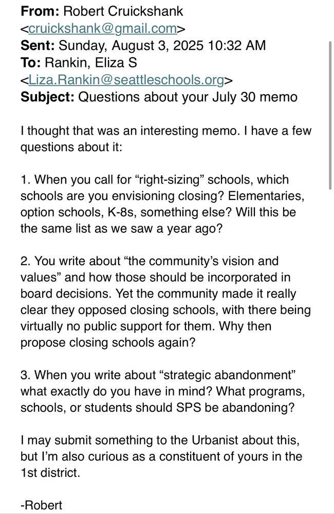 Screenshot of an email that reads: “I thought that was an interesting memo. I have a few questions about it: 1. When you call for “right-sizing” schools, which schools are you envisioning closing? Elementaries, option schools, K-8s, something else? Will this be the same list as we saw a year ago? 2. You write about “the community’s vision and values” and how those should be incorporated in board decisions. Yet the community made it really clear they opposed closing schools, with there being virtually no public support for them. Why then propose closing schools again? 3. When you write about “strategic abandonment” what exactly do you have in mind? What programs, schools, or students should SPS be abandoning? I may submit something to the Urbanist about this, but I’m also curious as a constituent of yours in the 1st district. -Robert”