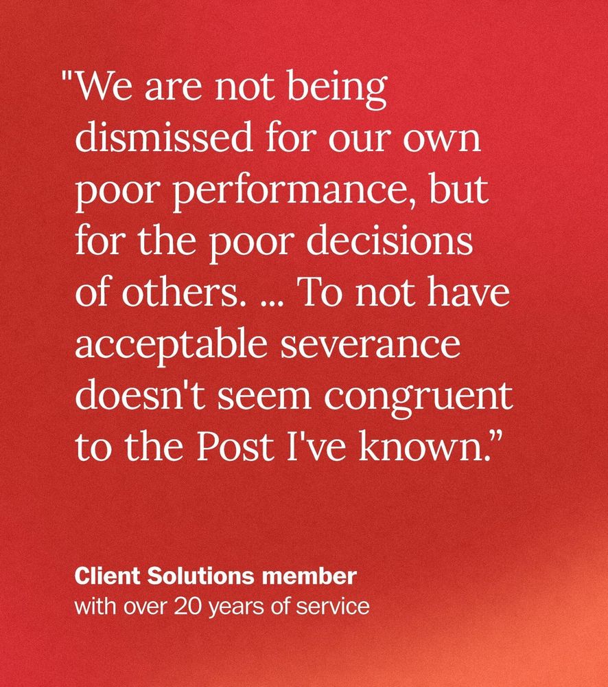 "We are not being dismissed for our own poor performance, but for the poor decisions of others. ... To not have acceptable severance doesn't seem congruent to the Post I've known.” - Client Solutions member with over 20 years of service 
