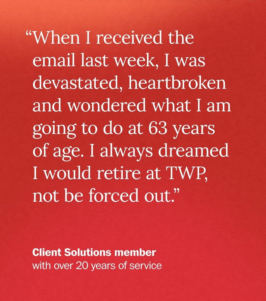 “When I received the email last week, I was devastated, heartbroken and wondered what I am going to do at 63 years of age. I always dreamed I would retire at TWP, not be forced out.” - Client Solutions member with over 20 years of service 
