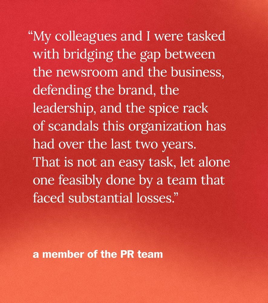 “My colleagues and I were tasked with bridging the gap between the newsroom and the business, defending the brand, the leadership, and the spice rack of scandals this organization has had over the last two years. That is not an easy task, let alone one feasibly done by a team that faced substantial losses.” - a member of the PR team
