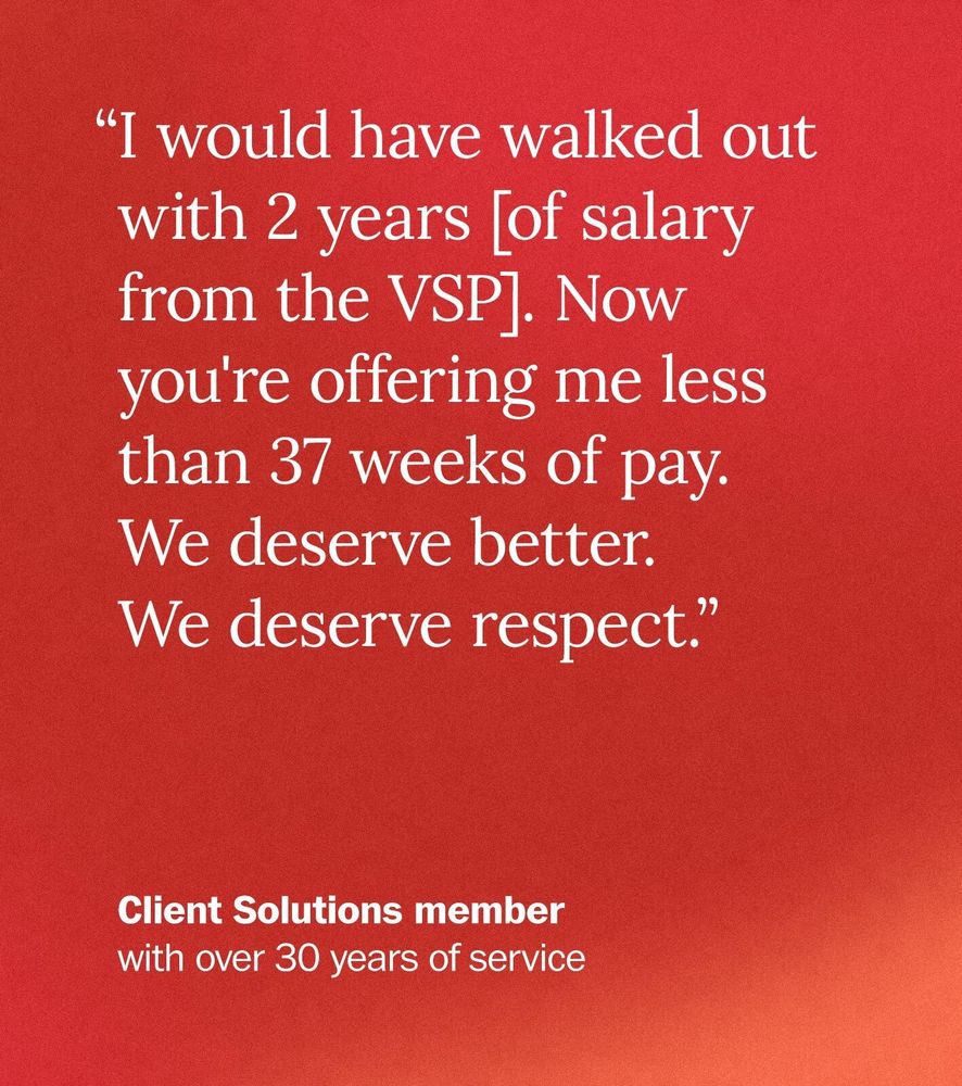  “I would have walked out with 2 years [of salary from the VSP]. Now you're offering me less than 37 weeks of pay. We deserve better. We deserve respect.” - Client Solutions member with over 30 years of service 

