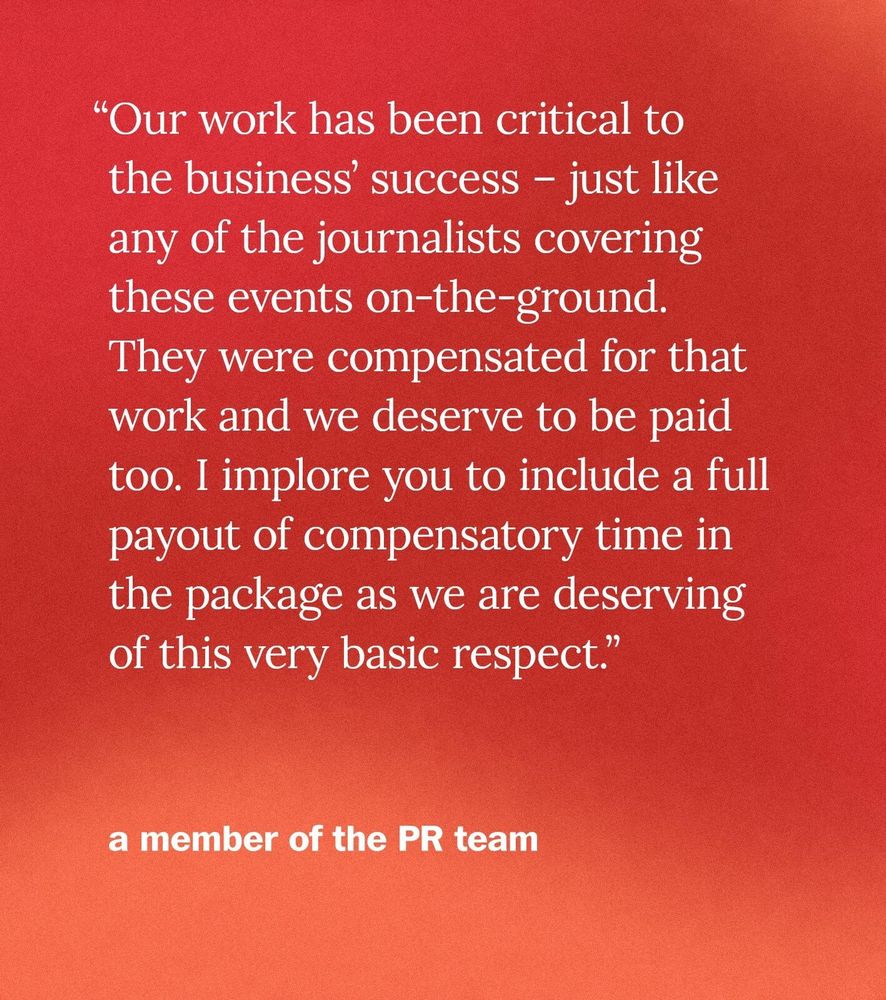 “Our work has been critical to the business’ success – just like any of the journalists covering these events on-the-ground. They were compensated for that work and we deserve to be paid too. I implore you to include a full payout of compensatory time in the package as we are deserving of this very basic respect.” - a member of the PR team
