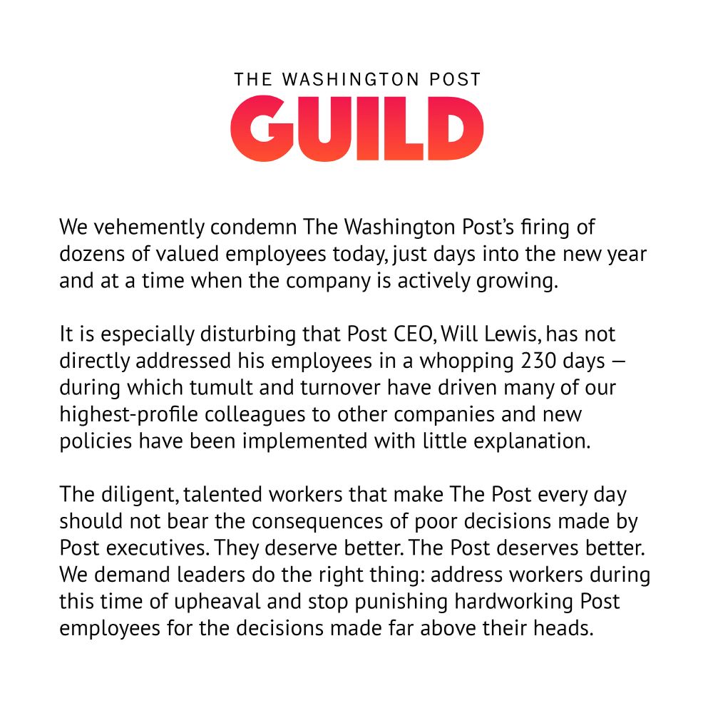 A statement from The Washington Post Guild: We vehemently condemn The Washington Post’s firing of dozens of valued employees today, just days into the new year and at a time when the company is actively growing.

It is especially disturbing that Post CEO, Will Lewis, has not directly addressed his employees in a whopping 230 days — during which tumult and turnover have driven many of our highest-profile colleagues to other companies and new policies have been implemented with little explanation.

The diligent, talented workers that make The Post every day should not bear the consequences of poor decisions made by Post executives. They deserve better. The Post deserves better. We demand leaders do the right thing: address workers during this time of upheaval and stop punishing hardworking Post employees for the decisions made far above their heads.
