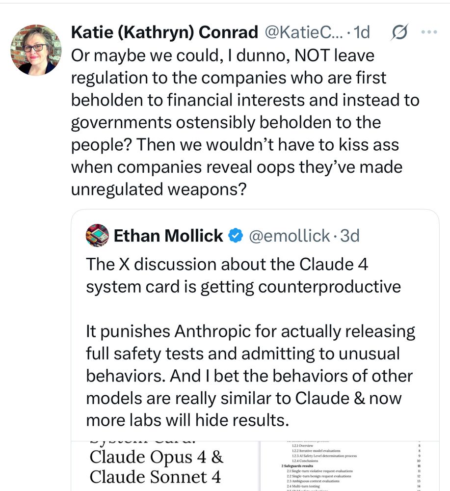Repost/quote tweet by Katie Conrad of Ethan Mollick. Mollick suggest that we no longer criticize Anthropic for their LLM creating dangerous outputs, because they might not share details with the public if we do. Conrad reposts and writes “Or maybe we could, I dunno, NOT leave regulation to the companies who are first beholden to financial interests and instead to governments ostensibly beholden to the people? Then we wouldn’t have to kiss ass when companies reveal oops they’ve made unregulated weapons?”