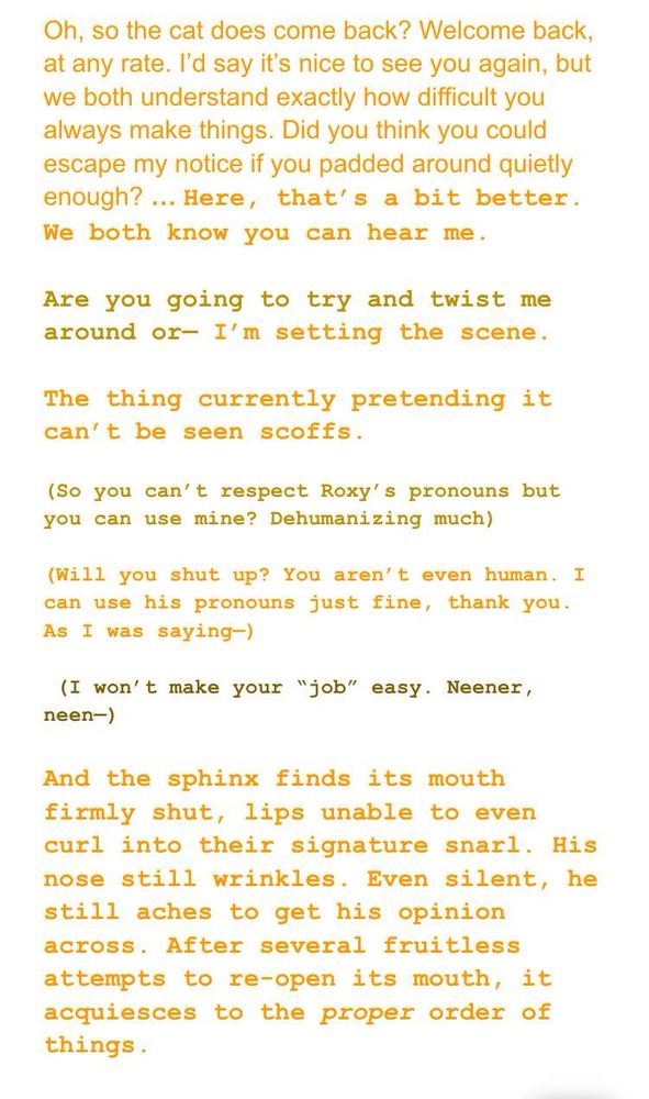 DIRK, orange: Oh, so the cat does come back? Welcome back, at any rate. I’d say it’s nice to see you again, but we both understand exactly how difficult you always make things. Did you think you could escape my notice if you padded around quietly enough? [font change to courier new] … Here, that’s a bit better. We both know you can hear me. 

THEO, gold: Are you going to try and twist me around or— 
DIRK: I’m setting the scene.

DIRK: The thing currently pretending it can’t be seen scoffs. 

THEO: (So you can’t respect Roxy’s pronouns but you can use mine? Dehumanizing much) 

DIRK: (Will you shut up? You aren’t even human. I can use his pronouns just fine, thank you. As I was saying—)

THEO: (I won’t make your “job” easy. Neener, neen—)

DIRK: And the sphinx finds its mouth firmly shut, lips unable to even curl into their signature snarl. His nose still wrinkles. Even silent, he still aches to get his opinion across. After several fruitless attempts to re-open its mouth, it acquiesces to the proper order of things. 

