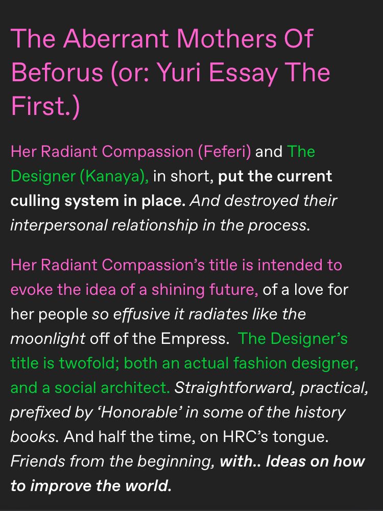 The Aberrant Mothers Of Beforus (or: Yuri Essay The First.)

Her Radiant Compassion (Feferi) and The Designer (Kanaya), in short, put the current culling system in place. And destroyed their interpersonal relationship in the process.

Her Radiant Compassion’s title is intended to evoke the idea of a shining future, of a love for her people so effusive it radiates like the moonlight off of the Empress.  

The Designer’s title is twofold; both an actual fashion designer, and a social architect. Straightforward, practical, prefixed by ‘Honorable’ in some of the history books. And half the time, on HRC’s tongue. Friends from the beginning, with.. Ideas on how to improve the world