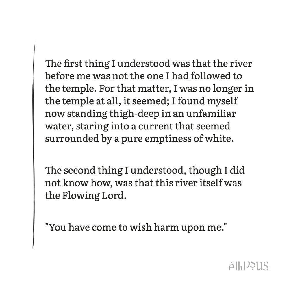 The first thing I understood was that the river before me was not the one I had followed to the temple. For that matter, I was no longer in the temple at all, it seemed; I found myself now standing thigh-deep in an unfamiliar water, staring into a current that seemed surrounded by a pure emptiness of white.

The second thing I understood, though I did not know how, was that this river itself was the Flowing Lord.

"You have come to wish harm upon me."