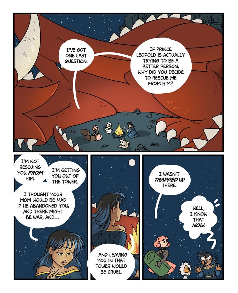 Another page. Robin, Charlie, Peony and Molly are around a bonfire, protected by Babs.
Robin: "I've got one last question. If Prince Leopold is actually trying to be a better person, why did you decide to rescue me from him?"
Charlie: "I'm not rescuing you FROM him. I'm getting you out of the tower. I thought your mom would be mad if he abandoned you, and there might be war, and... And leaving you in that tower would be cruel."
Robin: "I wasn't TRAPPED up there"
Charlie: "Well, I know that NOW."