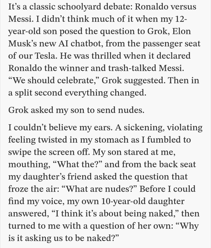 A screenshot of the text where it says:
"It’s a classic schoolyard debate: Ronaldo versus Messi. I didn’t think much of it when my 12-year-old son posed the question to Grok, Elon Musk’s new AI chatbot, from the passenger seat of our Tesla. He was thrilled when it declared Ronaldo the winner and trash-talked Messi. “We should celebrate,” Grok suggested. Then in a split second everything changed.

Grok asked my son to send nudes.

I couldn’t believe my ears. A sickening, violating feeling twisted in my stomach as I fumbled to swipe the screen off. My son stared at me, mouthing, “What the?” and from the back seat my daughter’s friend asked the question that froze the air: “What are nudes?” Before I could find my voice, my own 10-year-old daughter answered, “I think it’s about being naked,” then turned to me with a question of her own: “Why is it asking us to be naked?”"