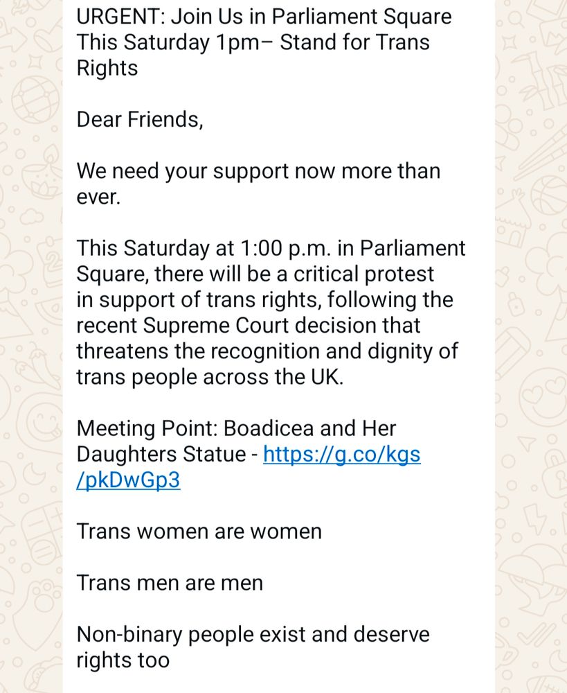 A screenshot of a whatsapp message. Says: URGENT: Join Us in Parliament Square This Saturday 1pm– Stand for Trans Rights

Dear Friends,

We need your support now more than ever.

This Saturday at 1:00 p.m. in Parliament Square, there will be a critical protest in support of trans rights, following the recent Supreme Court decision that threatens the recognition and dignity of trans people across the UK.

Meeting Point: Boadicea and Her Daughters Statue - https://g.co/kgs/pkDwGp3

Trans women are women

Trans men are men

Non-binary people exist and deserve rights too

UNISON branches are supporting this protest, and we are calling on every member, friend, and ally to join us in solidarity. We need a huge turnout to show that we will not stand by while rights are taken from our family.

Please reach out to everyone you know- colleagues, friends, family, union members – and ask them to come along. Bring signs, bring energy, and most importantly, bring your voice.

This is very last minute, so we need everyone to shout about this protest as loudly and widely as possible. Share it with your networks, post it online, tell your friends. let’s make sure no one misses it!!!

SHARE SHARE SHARE!!!

I'll share some social media graphics soon for you to post. By 6pm

Let’s show up and show out for trans lives.
See you in Parliament Square this Saturday.