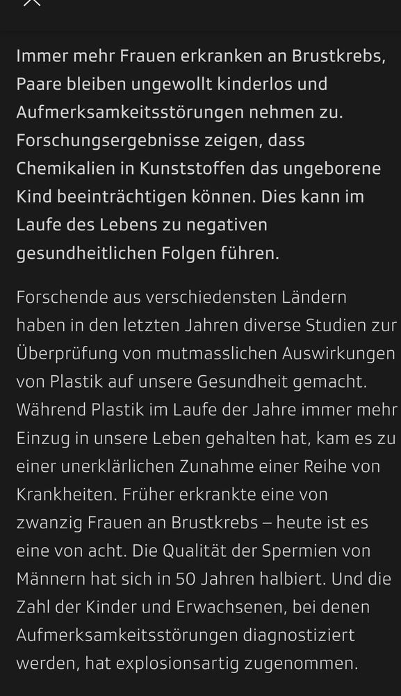 Screenshot Text:
Immer mehr Frauen erkranken an Brustkrebs, Paare bleiben ungewollt kinderlos und Aufmerksamkeitsstörungen nehmen zu. Forschungsergebnisse zeigen, dass Chemikalien in Kunststoffen das ungeborene Kind beeinträchtigen können. Dies kann im Laufe des Lebens zu negativen gesundheitlichen Folgen führen.

Forschende aus verschiedensten Ländern haben in den letzten Jahren diverse Studien zur Überprüfung von mutmasslichen Auswirkungen von Plastik auf unsere Gesundheit gemacht. Während Plastik im Laufe der Jahre immer mehr Einzug in unsere Leben gehalten hat, kam es zu einer unerklärlichen Zunahme einer Reihe von Krankheiten. Früher erkrankte eine von zwanzig Frauen an Brustkrebs – heute ist es eine von acht. Die Qualität der Spermien von Männern hat sich in 50 Jahren halbiert. Und die Zahl der Kinder und Erwachsenen, bei denen Aufmerksamkeitsstörungen diagnostiziert werden, hat explosionsartig zugenommen.
