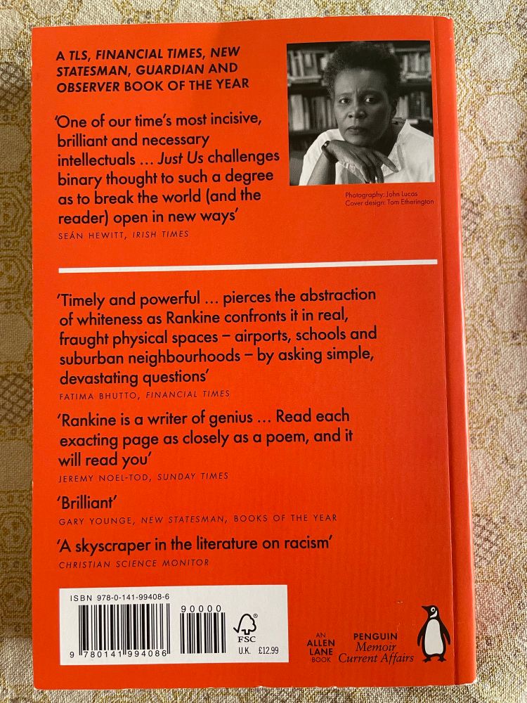 Back cover of *Just Us*

A TLS, FINANCIAL TIMES, NEW STATESMAN, GUARDIAN AND OBSERVER BOOK OF THE YEAR
'One of our time's most incisive, brilliant and necessary
intellectuals ... Just Us challenges binary thought to such a degree as to break the world (and the reader) open in new ways
SEÁN HEWITT, IRISH TIMES
Photogrophy: John Lucas
Cover design: Tom Etherington
'Timely and powerful... pierces the abstraction of whiteness as Rankine confronts it in real, fraught physical spaces - airports, schools and suburban neighbourhoods - by asking simple, devastating questions
FATIMA BHUTTO, FINANCIAL TIMES
'Rankine is a writer of genius ... Read each exacting page as closely as a poem, and it will read you'
JEREMY NOEL-TOD, SUNDAY TIMES
'Brilliant'
GARY YOUNGE, NEW STATESMAN, BOOKS OF THE YEAR A skyscraper in the literature on racism'
