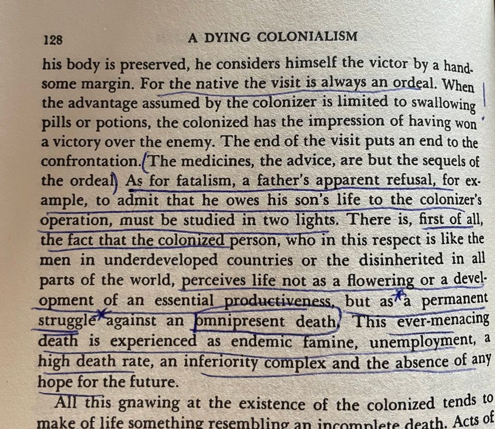 The medicines, the advice, are but the sequels of the ordeal As for fatalism, a father's apparent refusal, for ex-ample, to admit that he owes his son's life to the colonizer's operation, must be studied in two lights. There is, first of all, the fact that the colonized person, who in this respect is like the men in underdeveloped countries or the disinherited in all parts of the world, perceives life not as a flowering or a development of an essential productiveness, but as a permanent struggle against an omnipresent death This ever-menacing death is experienced as endemic famine, unemployment, a high death rate, an inferiority complex and the absence of any hope for the future.