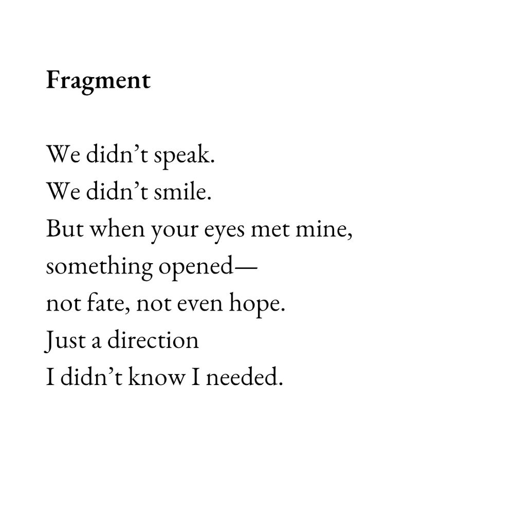 Black text on a white square background:

Fragment 

We didn’t speak.
We didn’t smile.
But when your eyes met mine,
something opened—
not fate, not even hope.
Just a direction
I didn’t know I needed.