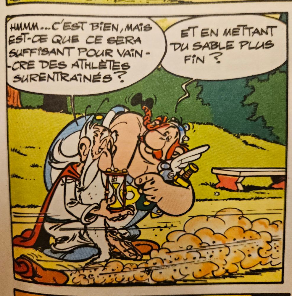 Panoramix tiens un sablier, devant Asterix qui passe en courant. il dit : Hmmm c’est bien mais est-ce suffisàt pour vaincre des athlètes surrentrainés. Obelix répond "Et en mettant du sable plus fin ?"
