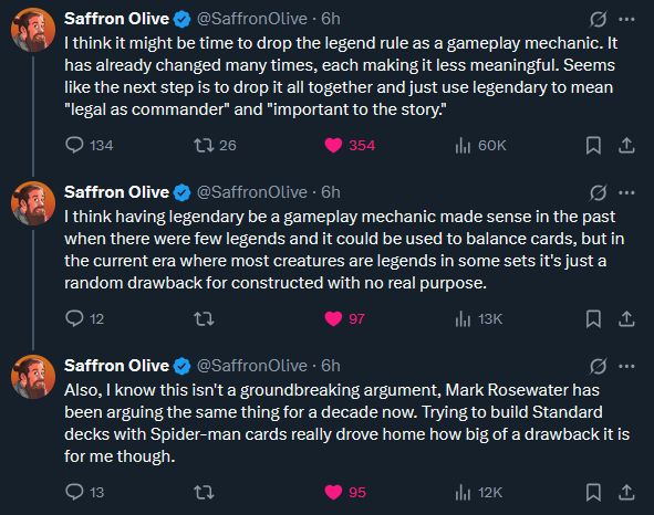 Three tweets from Saffron Olive that read:

I think it might be time to drop the legend rule as a gameplay mechanic. It
has already changed many times, each making it less meaningful. Seems
like the next step is to drop it all together and just use legendary to mean
"legal as commander" and "important to the story."

Also, I know this isn't a groundbreaking argument, Mark Rosewater has
been arguing the same thing for a decade now. Trying to build Standard
decks with Spider-man cards really drove home how big of a drawback it is
for me though.

I think having legendary be a gameplay mechanic made sense in the past
when there were few legends and it could be used to balance cards, but in
the current era where most creatures are legends in some sets it's just a
random drawback for constructed with no real purpose.