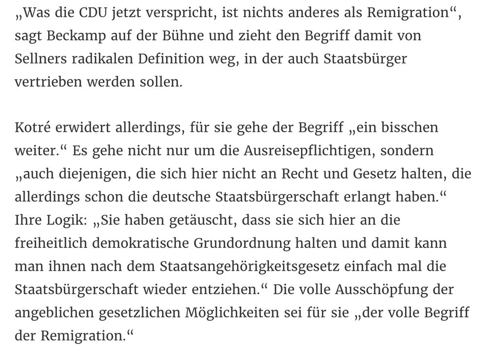 „Was die CDU jetzt verspricht, ist nichts anderes als Remigration“, sagt Beckamp auf der Bühne und zieht den Begriff damit von Sellners radikalen Definition weg, in der auch Staatsbürger vertrieben werden sollen.

Kotré erwidert allerdings, für sie gehe der Begriff „ein bisschen weiter.“ Es gehe nicht nur um die Ausreisepflichtigen, sondern „auch diejenigen, die sich hier nicht an Recht und Gesetz halten, die allerdings schon die deutsche Staatsbürgerschaft erlangt haben.“ Ihre Logik: „Sie haben getäuscht, dass sie sich hier an die freiheitlich demokratische Grundordnung halten und damit kann man ihnen nach dem Staatsangehörigkeitsgesetz einfach mal die Staatsbürgerschaft wieder entziehen.“ Die volle Ausschöpfung der angeblichen gesetzlichen Möglichkeiten sei für sie „der volle Begriff der Remigration.“

