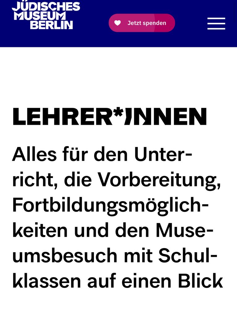 Webseite des Jüdischen Museums Berlin: 

LEHRER*INNEN (also gegendert)
Alles für den Unterricht, die Vorbereitung, Fortbildungsmöglichkeiten und den Museumsbesuch mit Schulklassen auf einen Blick