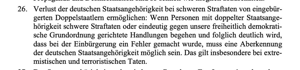 Verlust der deutschen Staatsangehörigkeit bei schweren Straftaten von eingebürgerten Doppelstaatlern ermöglichen: Wenn Personen mit doppelter Staatsangehörigkeit schwere Straftaten oder eindeutig gegen unsere freiheitlich demokratische Grundordnung gerichtete Handlungen begehen und folglich deutlich wird, dass bei der Einbürgerung ein Fehler gemacht wurde, muss eine Aberkennung der deutschen Staatsangehörigkeit möglich sein. Das gilt insbesondere bei extremistischen und terroristischen Taten.