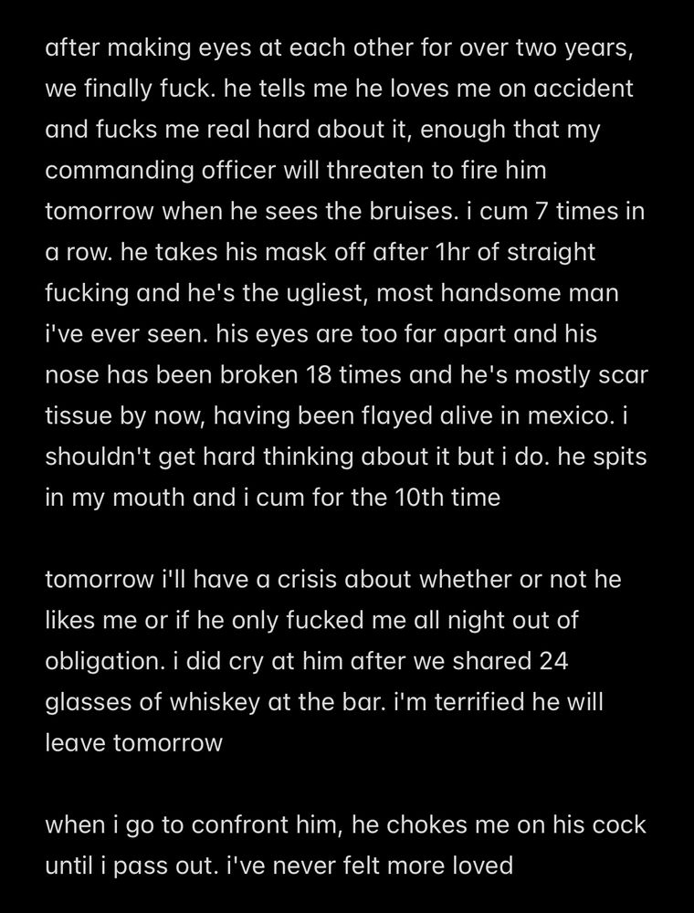 after making eyes at each other for over two years, we finally fuck. he tells me he loves me on accident and fucks me real hard about it, enough that my commanding officer will threaten to fire him tomorrow when he sees the bruises. i cum 7 times in a row. he takes his mask off after 1hr of straight fucking and he's the ugliest, most handsome man i've ever seen. his eyes are too far apart and his nose has been broken 18 times and he's mostly scar tissue by now, having been flayed alive in mexico. i shouldn't get hard thinking about it but i do. he spits in my mouth and i cum for the 10th time

tomorrow i'll have a crisis about whether or not he likes me or if he only fucked me all night out of obligation. i did cry at him after we shared 24 glasses of whiskey at the bar. i'm terrified he will leave tomorrow

when i go to confront him, he chokes me on his cock until i pass out. i've never felt more loved