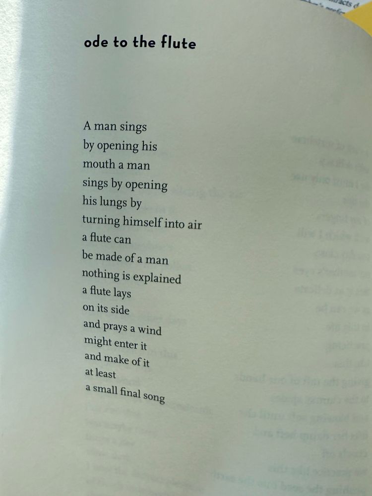 ode to the flute

A man sings 
by opening his 
mouth a man 
sings by opening 
his lungs by 
turning himself into air 
a flute can
be made of a man 
nothing is explained 
a flute lays 
on its side 
and prays a wind 
might enter it 
and make of it 
at least
a small final song