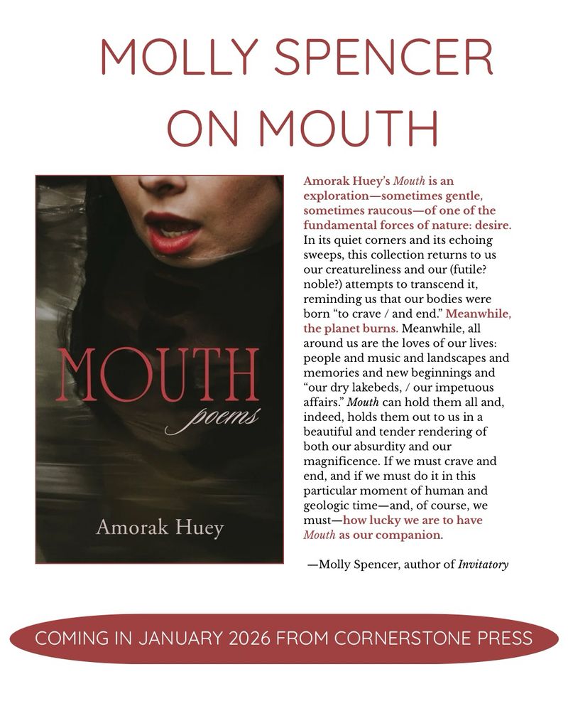 MOLLY SPENCER
ON MOUTH
Amorak Huey's Mouth is an exploration-sometimes gentle, sometimes raucous—of one of the fundamental forces of nature: desire.
In its quiet corners and its echoing sweeps, this collection returns to us our creatureliness and our (futile? noble?) attempts to transcend it, reminding us that our bodies were born "to crave / and end." Meanwhile, the planet burns. Meanwhile, all around us are the loves of our lives: people and music and landscapes and memories and new beginnings and
"our dry lakebeds, / our impetuous affairs." Mouth can hold them all and, indeed, holds them out to us in a beautiful and tender rendering of both our absurdity and our magnificence. If we must crave and end, and if we must do it in this particular moment of human and geologic time-and, of course, we must—how lucky we are to have Mouth as our companion.
-Molly Spencer, author of Invitatory
Amorak Huey’s book Mouth is 
COMING IN JANUARY 2026 FROM CORNERSTONE PRESS