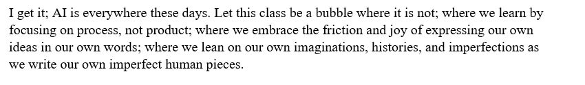 I get it; AI is everywhere these days. Let this class be a bubble where it is not; where we learn by focusing on process, not product; where we embrace the friction and joy of expressing our own ideas in our own words; where we lean on our own imaginations, histories, and imperfections as we write our own imperfect human pieces.