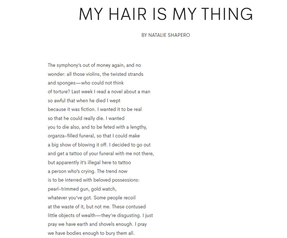 My Hair Is My Thing
by Natalie Shapero

The symphony’s out of money again, and no
wonder: all those violins, the twisted strands
and sponges—who could not think
of torture? Last week I read a novel about a man
so awful that when he died I wept
because it was fiction. I wanted it to be real
so that he could really die. I wanted
you to die also, and to be feted with a lengthy,
organza-filled funeral, so that I could make
a big show of blowing it off. I decided to go out
and get a tattoo of your funeral with me not there,
but apparently it’s illegal here to tattoo
a person who’s crying. The trend now
is to be interred with beloved possessions:
pearl-trimmed gun, gold watch,
whatever you’ve got. Some people recoil
at the waste of it, but not me. These contused
little objects of wealth—they’re disgusting. I just
pray we have earth and shovels enough. I pray
we have bodies enough to bury them all.