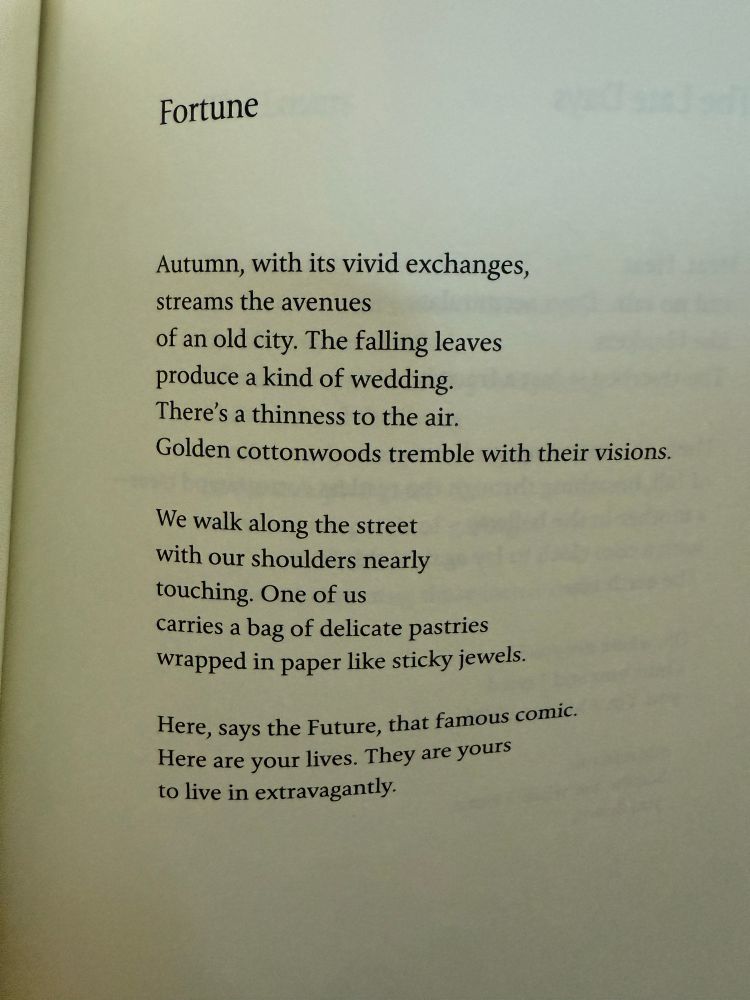 Fortune
Autumn, with its vivid exchanges, 
streams the avenues
of an old city. The falling leaves 
produce a kind of wedding.
There's a thinness to the air.
Golden cottonwoods tremble with their visions.

We walk along the street 
with our shoulders nearly 
touching. One of us
carries a bag of delicate pastries 
wrapped in paper like sticky jewels.

Here, says the Future, that famous comic.
Here are your lives. They are yours 
to live in extravagantly.