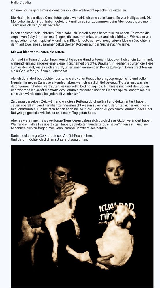 Eine junge Frau & ein Mann der Zwei Lämmer retten 💖Hallo Claudia, 

ich möchte dir gerne meine ganz persönliche Weihnachtsgeschichte erzählen. 

Die Nacht, in der diese Geschichte spielt, war wirklich eine stille Nacht. Es war Heiligabend. Die Menschen in der Stadt haben gefeiert. Familien saßen zusammen beim Abendessen, als mein Team und ich den „Stall“ betraten.

In den schlecht beleuchteten Ecken habe ich überall Augen hervorblicken sehen. Es waren die Augen von Babylämmern und Ziegen, die zusammenkauerten und leise blökten. Wir haben uns umgesehen, alles inspiziert – und mein Blick landete auf zwei neugierigen, kleinen Gesichtern, dann auf zwei eng zusammengekuschelten Körpern auf der Suche nach Wärme.

Mir war klar, wir mussten sie retten.

Jemand im Team strecke ihnen vorsichtig seine Hand entgegen. Liebevoll hob er ein Lamm auf, während jemand anderes eine Ziege in Sicherheit brachte. Draußen, in Freiheit, spürten die Tiere zum ersten Mal, wie es sich anfühlt, unter einer wärme