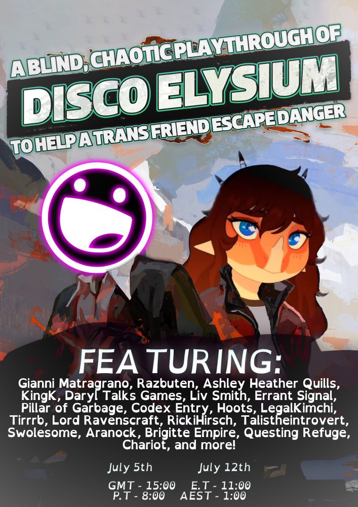 Poster for the fundraising stream, with the title A BLIND, CHAOTIC PLAYTHROUGH OF DISCO ELYSIUM TO HELP A TRANS FRIEND ESCAPE DANGER.

The poster features Darkfry and Nina Ive, hosts of the stream as the main duo of Disco Elysium, the detective and Kim Kitsuragi.

Below that is the text FEATURING and a list of special guests which includes but is not limited to: Gianni Matragrano, Razbuten, Ashley Heather Quills, KingK, Daryl Talks Games, Liv Smith, Errant Signal, Pillar of Garbage, Codex Entry, Hoots, LegalKimchi, Tirrrb, Lord Ravenscraft, RickiHirsch, Talistheintrovert, Swolesome, Aranock, Brigitte Empire, Questing Refuge, Chariot and more!

The start time of the streams is then listed below with several timezones. 15:00 GMT, 11:00 ET, 8:00 PT, 1:00 AEST, 18:00 EEST