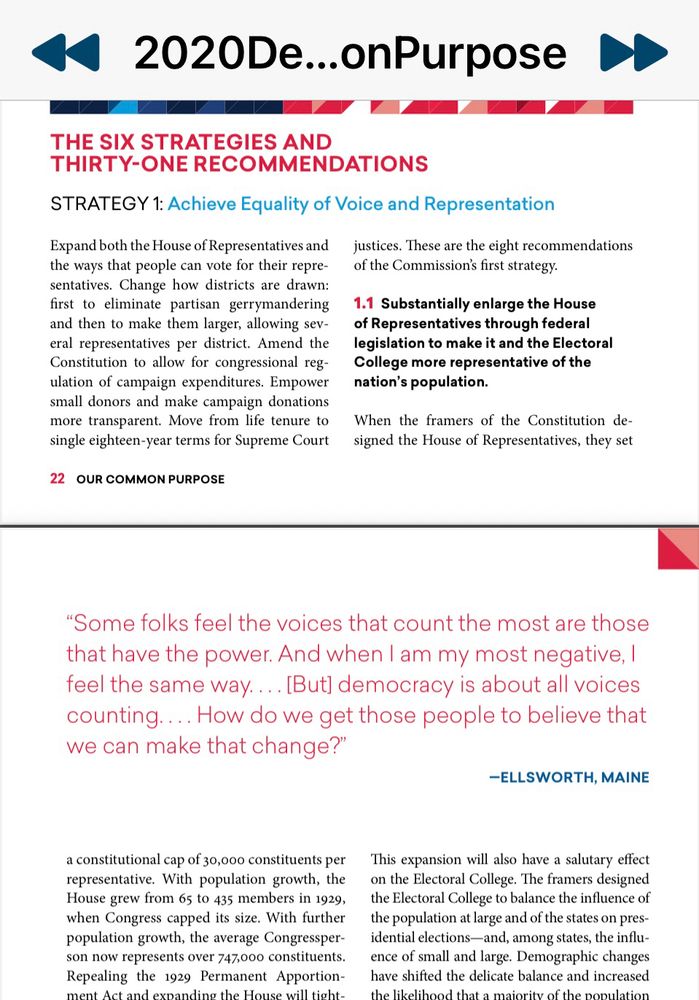 Full report at this link 

https://www.amacad.org/ourcommonpurpose/report

« 2020De...onPurpose D
THE SIX STRATEGIES AND
THIRTY-ONE RECOMMENDATIONS
STRATEGY 1: Achieve Equality of Voice and Representation
Expand both the House of Representatives and the ways that people can vote for their repre-sentatives. Change how districts are drawn: first to eliminate partisan gerrymandering and then to make them larger, allowing several representatives per district. Amend the Constitution to allow for congressional regulation of campaign expenditures. Empower small donors and make campaign donations more transparent. Move from life tenure to single eighteen-year terms for Supreme Court
22 OUR COMMON PURPOSE
justices. These are the eight recommendations of the Commission's first strategy.
1.1 Substantially enlarge the House of Representatives through federal legislation to make it and the Electoral College more representative of the nation's population.
When the framers of the Constitution designed the House of Representatives, they set
"Some folks feel the voices that count the most are those that have the power. And when I am my most negative, I feel the same way.... [But) democracy is about all voices counting..... How do we get those people to believe that we can make that change?"
-ELLSWORTH, MAINE
a constitutional cap of 30,000 constituents per representative. With population growth, the House grew from 65 to 435 members in 1929, when Congress capped its size. With further population growth, the average Congressperson now represents over 747,000 constituents.
Repealing the 1929 Permanent Apportionment Act and evnanding the House will tight..
This expansion will also have a salutary effect on the Electoral College. The framers designed the Electoral College to balance the influence of the population at large and of the states on presidential elections-and, among states, the influence of small and large. Demographic changes have shifted the delicate balance and increased th…