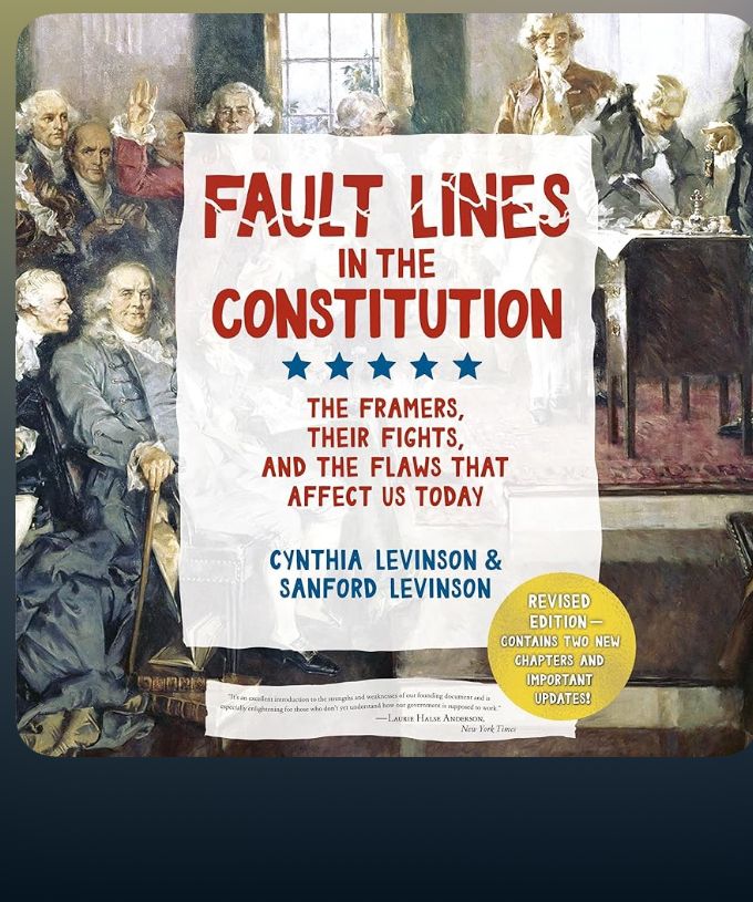 FAULT LINES
IN THE
CONSTITUTION
THE FRAMERS, THEIR FIGHTS,
AND THE FLAWS THAT AFFECT US TODAY
CYNTHIA LEVINSON & SANFORD LEVINSON
REVISED EDITION -
CONTAINS TWO NEW
CHAPTERS AND IMPORTANT UPDATES!

