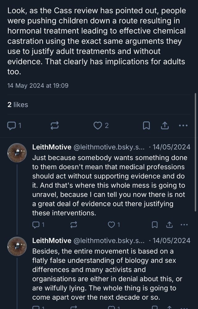 Look, as the Cass review has pointed out, people were pushing children down a route resulting in hormonal treatment leading to effective chemical castration using the exact same arguments they use to justify adult treatments and without evidence. That clearly has implications for adults too.

Just because somebody wants something done to them doesn't mean that medical professions should act without supporting evidence and do it. And that's where this whole mess is going to unravel, because I can tell you now there is not a great deal of evidence out there justifying these interventions.

Besides, the entire movement is based on a flatly false understanding of biology and sex differences and many activists and organisations are either in denial about this, or are wilfully lying. The whole thing is going to come apart over the next decade or so.