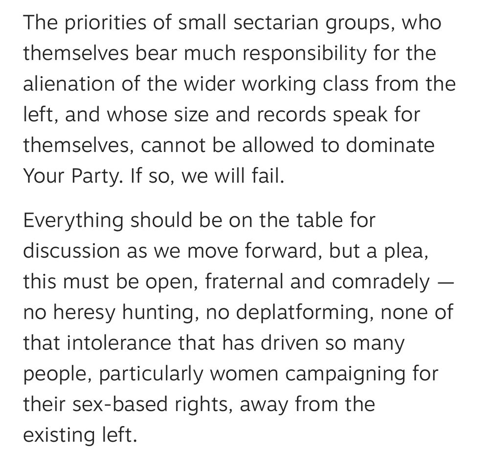 The priorities of small sectarian groups, who themselves bear much responsibility for the alienation of the wider working class from the left, and whose size and records speak for themselves, cannot be allowed to dominate Your Party. If so, we will fail.

Everything should be on the table for discussion as we move forward, but a plea, this must be open, fraternal and comradely — no heresy hunting, no deplatforming, none of that intolerance that has driven so many people, particularly women campaigning for their sex-based rights, away from the existing left.