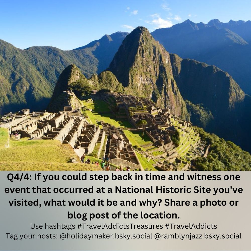 Machu Picchu in the morning sun.
Text reads: Q4/4: If you could step back in time and witness one event that occurred at a National Historic Site you've visited, what would it be and why? Share a photo or blog post of the location.

Use hashtags #TravelAddictsTreasures #TravelAddicts #TravelBloggersCommunity

Tag your hosts @holidaymaker.bsky.social @ramblynjazz.bsky.social

