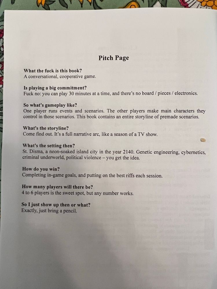 Pitch Page
What the fuck is this book?
A conversational, cooperative game.
Is playing a big commitment?
Fuck no: you can play 30 minutes at a time, and there's no board / pieces / electronics.
So what's gameplay like?
One player runs events and scenarios. The other players make main characters they control in those scenarios. This book contains an entire storyline of premade scenarios.
What's the storyline?
Come find out. It's a full narrative are, like a season of a TV show.
What's the setting then?
St. Disma, a neon-soaked island city in the year 2140. Genetic engineering, cybernetics, criminal underworld, political violence - you get the idea.
How do you win?
Completing in-game goals, and putting on the best riffs each session.
How many players will there be?
4 to 6 players is the sweet spot, but any number works.
So I just show up then or what?
Exactly, just bring a pencil.