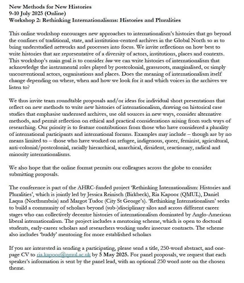 New Methods for New Histories 
9-10 July 2025 

Online workshop that encourages new approaches to internationalism’s histories that go beyond the confines of traditional, state, and institution-centred archives in the Global North so as to bring understudied networks and processes into focus.  

 Main goal is to consider how we can write histories of internationalism that acknowledge the instrumental roles played by postcolonial, grassroots, marginalised, or simply unconventional actors, organisations and places. Does the meaning of internationalism itself change depending on where, when and how we look for it? 

We invite team roundtable proposals and/or ideas for individual short presentations that reflect on new methods for histories of internationalism, drawing on historical case studies that emphasise underused archives, use old sources in new ways, consider alternative methods, and permit reflection on ethical and practical considerations. Our priority is to feature contributions from those who have considered a plurality of international participants and international forums. Examples may include  refugee, indigenous, queer, feminist, agricultural, anti-colonial/postcolonial, racially hierarchical, anarchical, dissident, reactionary, radical and minority internationalisms. 

We also hope that the online format permits global participation. 

The conference is part of the AHRC-funded ‘Rethinking Internationalism: Histories and Pluralities’,  led by Jessica Reinisch (Birkbeck), Ria Kapoor (QMUL), Daniel Laqua (Northumbria) and Margot Tudor (City St George’s). It seeks to build a community of scholars beyond (sub-)disciplinary silos and across different career stages to decentre histories of internationalism dominated by Anglo-American liberal internationalism. The project includes a mentoring scheme, plus ‘buddy’ mentoring for more established scholars

If you are interested in sending a participating, please contact ria.kapoor@qmul.ac.uk by 5 May 2025. 