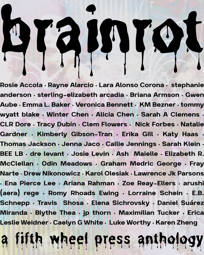brain rot anthology advertisement. a soft/faded, tie-dye background and the title "brain rot" in thick, black dripping font and "a fifth wheel press anthology," in the same font on the bottom, and in the middle is the full author list:

Rosie Accola, Rayne Alarco, Lara Alonso Corona, stephanie anderson, sterling-elizabeth arcadia, Briana Armson, Gwen Aube, Emma L. Baker, Veronica Bennett, KM Bezner, tommy wyatt blake, Winter Chen, Alicia Chen, Sarah A Clemens, CLR Dore, Tracy Dubin, Clem Flowers, Nick Forbes, Natalie Gardner, Kimberly Gibson-Tran, Erika Gill, Katy Haas, Thomas Jackson, Jenna Jaco, Callie Jennings, Sarah Klein, BEE LB, dre levant, Josie Levin, Ash Maielle, Elizabeth R. McClellan, Odin Meadows, Graham Medric George, Fray Narte, Drew Nikonowiz, Karol Olesiak, Lawrence JK Parsons, Ena Pierce Lee, Ariana Rahman, Zoe Reay-Ellers, arushi (aera) rege, Romy Rhoads Ewing, Lorraine Schein, E.B. Schnepp, Travis Shosa, Elana Sichrovsky, Daniel Suárez Miranda, Blythe Thea, jp thorn, Maximillian Tucker, Erica Leslie Weidner, Caelyn G White, Luke Worthy, Karen Zheng